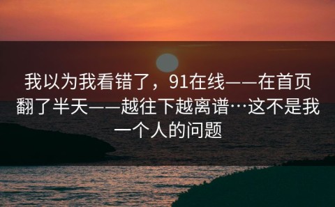 我以为我看错了，91在线——在首页翻了半天——越往下越离谱…这不是我一个人的问题
