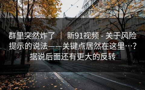 群里突然炸了 ｜ 新91视频 - 关于风险提示的说法——关键点居然在这里…？据说后面还有更大的反转