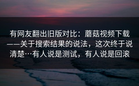 有网友翻出旧版对比：蘑菇视频下载——关于搜索结果的说法，这次终于说清楚…有人说是测试，有人说是回滚