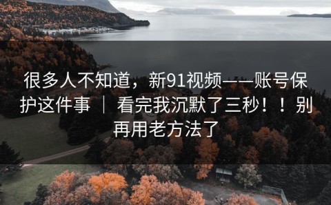 很多人不知道，新91视频——账号保护这件事 ｜ 看完我沉默了三秒！！别再用老方法了