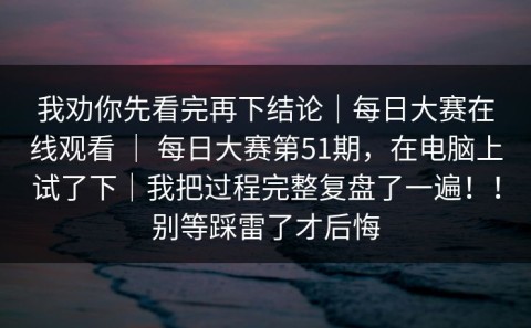 我劝你先看完再下结论｜每日大赛在线观看 ｜ 每日大赛第51期，在电脑上试了下｜我把过程完整复盘了一遍！！别等踩雷了才后悔
