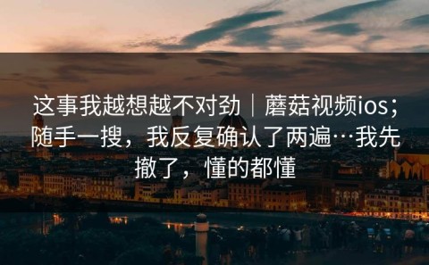 这事我越想越不对劲｜蘑菇视频ios；随手一搜，我反复确认了两遍…我先撤了，懂的都懂