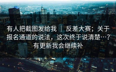 有人把截图发给我 ｜ 反差大赛；关于报名通道的说法，这次终于说清楚…？有更新我会继续补