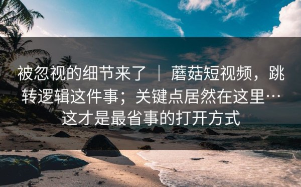 被忽视的细节来了 ｜ 蘑菇短视频，跳转逻辑这件事；关键点居然在这里…这才是最省事的打开方式