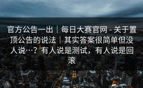 官方公告一出｜每日大赛官网 - 关于置顶公告的说法｜其实答案很简单但没人说…？有人说是测试，有人说是回滚