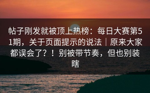 帖子刚发就被顶上热榜：每日大赛第51期，关于页面提示的说法｜原来大家都误会了？！别被带节奏，但也别装瞎