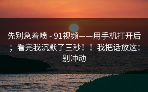 先别急着喷 - 91视频——用手机打开后；看完我沉默了三秒！！我把话放这：别冲动