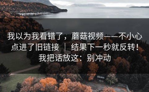 我以为我看错了，蘑菇视频——不小心点进了旧链接 ｜ 结果下一秒就反转！我把话放这：别冲动