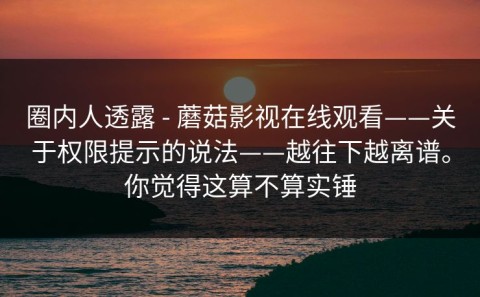 圈内人透露 - 蘑菇影视在线观看——关于权限提示的说法——越往下越离谱。你觉得这算不算实锤