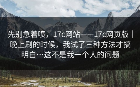 先别急着喷，17c网站——17c网页版｜晚上刷的时候，我试了三种方法才搞明白…这不是我一个人的问题