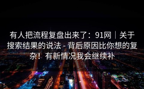 有人把流程复盘出来了：91网｜关于搜索结果的说法 - 背后原因比你想的复杂！有新情况我会继续补