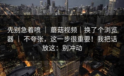 先别急着喷 ｜ 蘑菇视频｜换了个浏览器 ｜ 不夸张，这一步很重要！我把话放这：别冲动