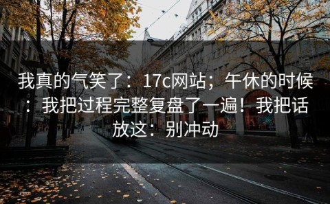 我真的气笑了：17c网站；午休的时候：我把过程完整复盘了一遍！我把话放这：别冲动