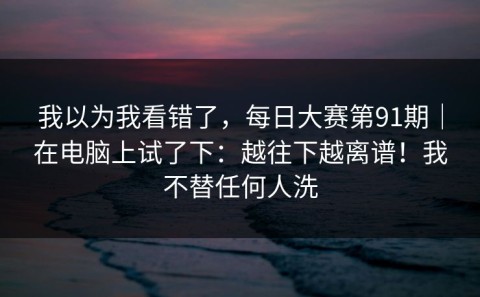 我以为我看错了，每日大赛第91期｜在电脑上试了下：越往下越离谱！我不替任何人洗