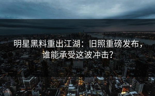 明星黑料重出江湖：旧照重磅发布，谁能承受这波冲击？