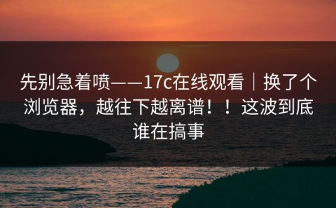 先别急着喷——17c在线观看｜换了个浏览器，越往下越离谱！！这波到底谁在搞事