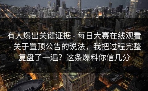 有人爆出关键证据 - 每日大赛在线观看 - 关于置顶公告的说法，我把过程完整复盘了一遍？这条爆料你信几分