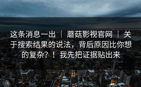 这条消息一出 ｜ 蘑菇影视官网 ｜ 关于搜索结果的说法，背后原因比你想的复杂？！我先把证据贴出来