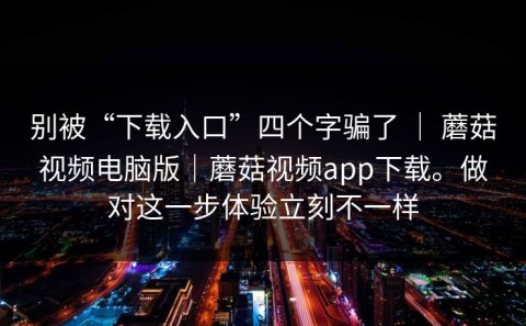 别被“下载入口”四个字骗了 ｜ 蘑菇视频电脑版｜蘑菇视频app下载。做对这一步体验立刻不一样