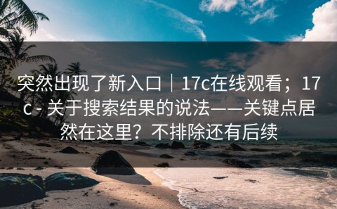 突然出现了新入口｜17c在线观看；17c - 关于搜索结果的说法——关键点居然在这里？不排除还有后续