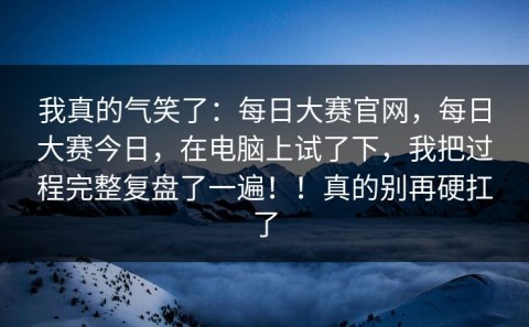 我真的气笑了：每日大赛官网，每日大赛今日，在电脑上试了下，我把过程完整复盘了一遍！！真的别再硬扛了