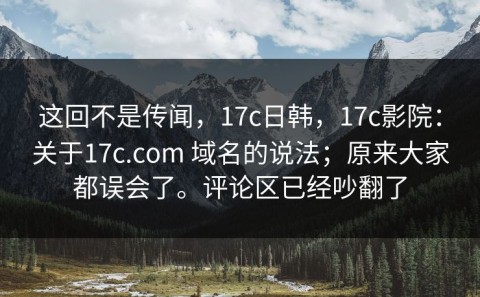 这回不是传闻，17c日韩，17c影院：关于17c.com 域名的说法；原来大家都误会了。评论区已经吵翻了
