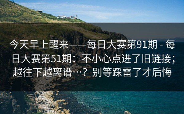今天早上醒来——每日大赛第91期 - 每日大赛第51期：不小心点进了旧链接；越往下越离谱…？别等踩雷了才后悔