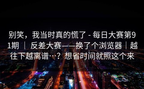 别笑，我当时真的慌了 - 每日大赛第91期 ｜ 反差大赛——换了个浏览器｜越往下越离谱…？想省时间就照这个来