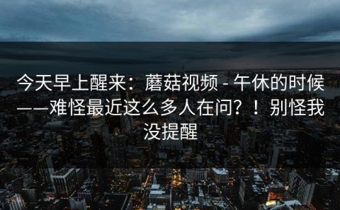 今天早上醒来：蘑菇视频 - 午休的时候——难怪最近这么多人在问？！别怪我没提醒