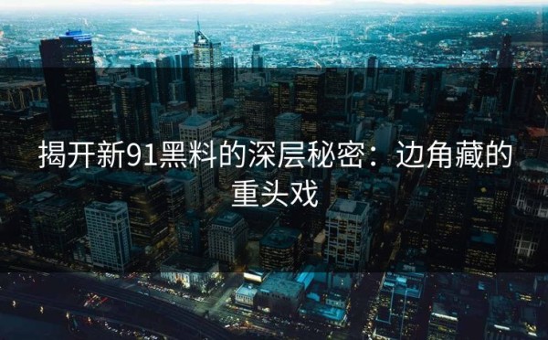揭开新91黑料的深层秘密：边角藏的重头戏