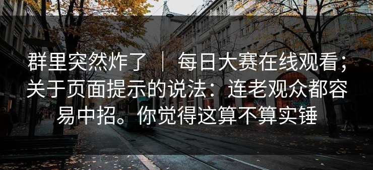 群里突然炸了 ｜ 每日大赛在线观看；关于页面提示的说法：连老观众都容易中招。你觉得这算不算实锤