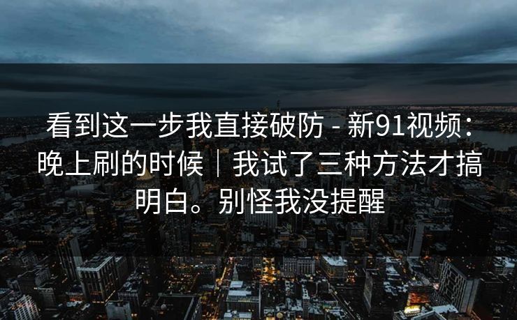 看到这一步我直接破防 - 新91视频：晚上刷的时候｜我试了三种方法才搞明白。别怪我没提醒