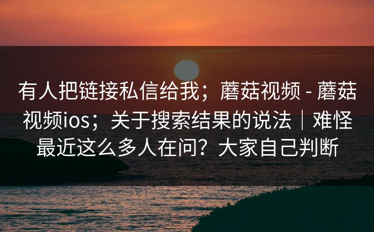 有人把链接私信给我；蘑菇视频 - 蘑菇视频ios；关于搜索结果的说法｜难怪最近这么多人在问？大家自己判断