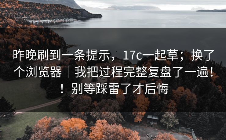 昨晚刷到一条提示,17c一起草;换了个浏览器|我把过程完整复盘了一遍!!别等踩雷了才后悔 昨晚刷到一条提示,17c一起草;换了个浏览器|我把过程完整复盘了一遍!!别等踩雷了才后悔