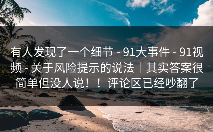 有人发现了一个细节 - 91大事件 - 91视频 - 关于风险提示的说法｜其实答案很简单但没人说！！评论区已经吵翻了