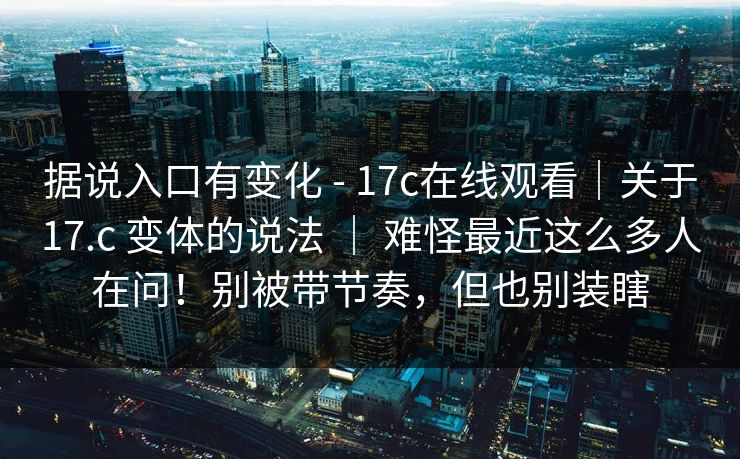 据说入口有变化 - 17c在线观看｜关于17.c 变体的说法 ｜ 难怪最近这么多人在问！别被带节奏，但也别装瞎