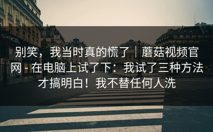 别笑,我当时真的慌了|蘑菇视频官网 - 在电脑上试了下:我试了三种方法才搞明白!我不替任何人洗 别笑,我当时真的慌了|蘑菇视频官网 - 在电脑上试了下:我试了三种方法才搞明白!我不替任何人洗