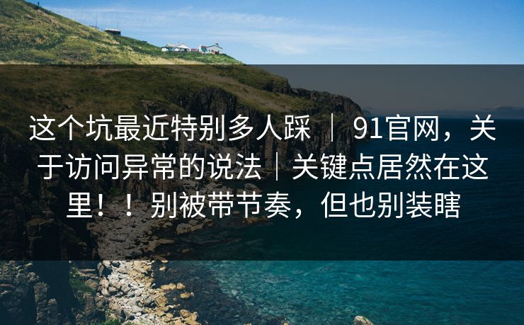 这个坑最近特别多人踩 | 91官网,关于访问异常的说法|关键点居然在这里!!别被带节奏,但也别装瞎 这个坑最近特别多人踩 | 91官网,关于访问异常的说法|关键点居然在这里!!别被带节奏,但也别装瞎