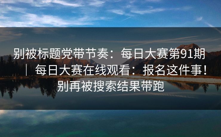 别被标题党带节奏：每日大赛第91期 ｜ 每日大赛在线观看：报名这件事！别再被搜索结果带跑