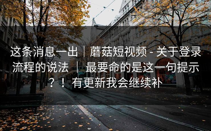 这条消息一出|蘑菇短视频 - 关于登录流程的说法 | 最要命的是这一句提示?!有更新我会继续补 这条消息一出|蘑菇短视频 - 关于登录流程的说法 | 最要命的是这一句提示?!有更新我会继续补