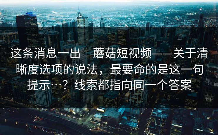 这条消息一出|蘑菇短视频——关于清晰度选项的说法,最要命的是这一句提示…?线索都指向同一个答案 这条消息一出|蘑菇短视频——关于清晰度选项的说法,最要命的是这一句提示…?线索都指向同一个答案