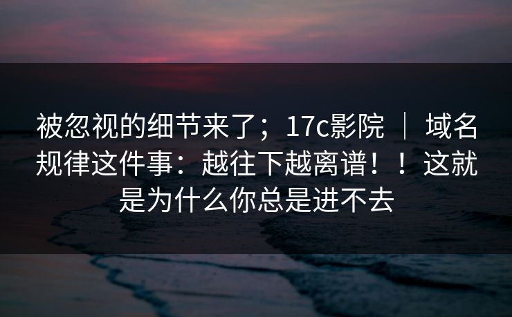 被忽视的细节来了；17c影院 ｜ 域名规律这件事：越往下越离谱！！这就是为什么你总是进不去