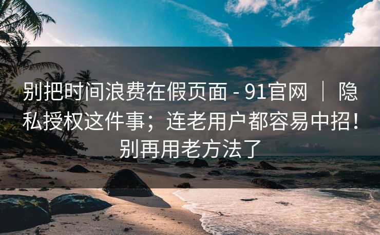别把时间浪费在假页面 - 91官网 ｜ 隐私授权这件事；连老用户都容易中招！别再用老方法了