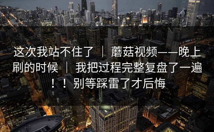 这次我站不住了 ｜ 蘑菇视频——晚上刷的时候 ｜ 我把过程完整复盘了一遍！！别等踩雷了才后悔