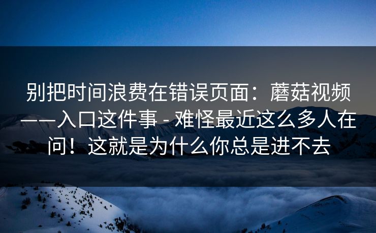 别把时间浪费在错误页面：蘑菇视频——入口这件事 - 难怪最近这么多人在问！这就是为什么你总是进不去