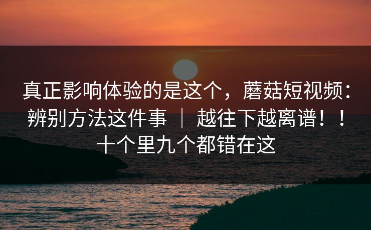 真正影响体验的是这个，蘑菇短视频：辨别方法这件事 ｜ 越往下越离谱！！十个里九个都错在这