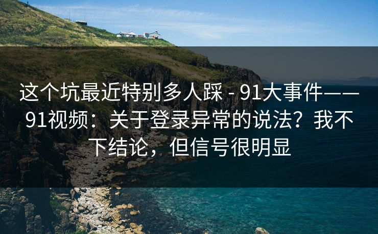 这个坑最近特别多人踩 - 91大事件——91视频:关于登录异常的说法?我不下结论,但信号很明显 这个坑最近特别多人踩 - 91大事件——91视频:关于登录异常的说法?我不下结论,但信号很明显