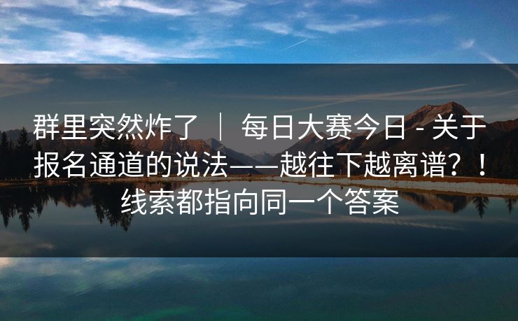 群里突然炸了 ｜ 每日大赛今日 - 关于报名通道的说法——越往下越离谱？！线索都指向同一个答案