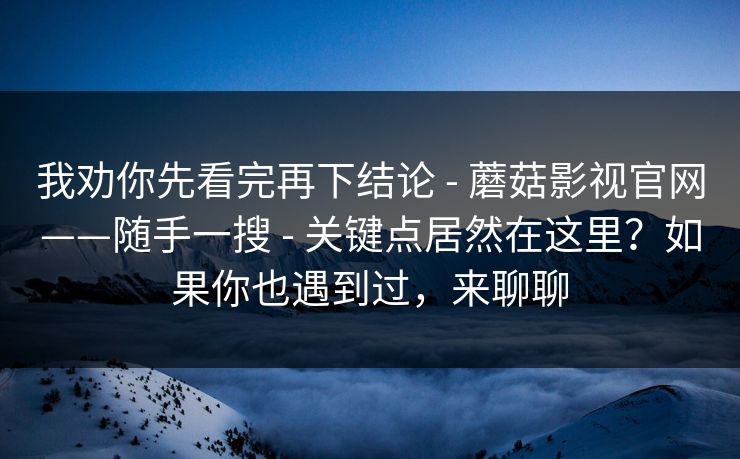 我劝你先看完再下结论 - 蘑菇影视官网——随手一搜 - 关键点居然在这里?如果你也遇到过,来聊聊 我劝你先看完再下结论 - 蘑菇影视官网——随手一搜 - 关键点居然在这里?如果你也遇到过,来聊聊