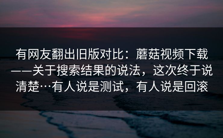 有网友翻出旧版对比：蘑菇视频下载——关于搜索结果的说法，这次终于说清楚…有人说是测试，有人说是回滚